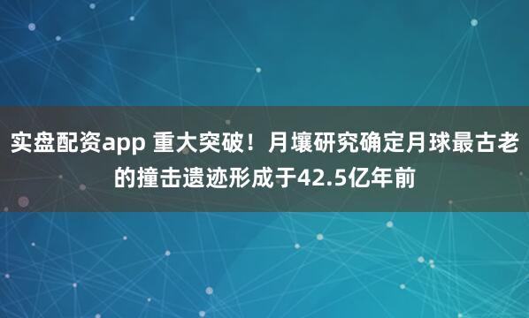 实盘配资app 重大突破！月壤研究确定月球最古老的撞击遗迹形成于42.5亿年前