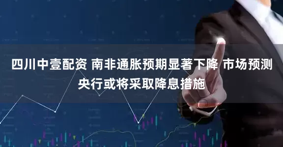 四川中壹配资 南非通胀预期显著下降 市场预测央行或将采取降息措施