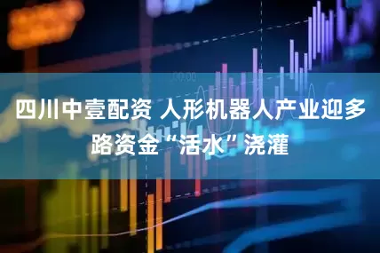 四川中壹配资 人形机器人产业迎多路资金“活水”浇灌