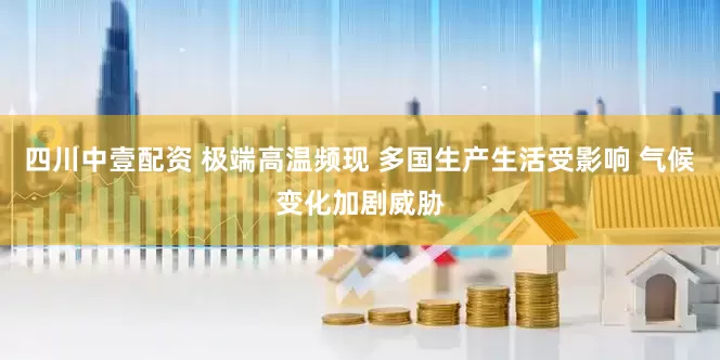 四川中壹配资 极端高温频现 多国生产生活受影响 气候变化加剧威胁
