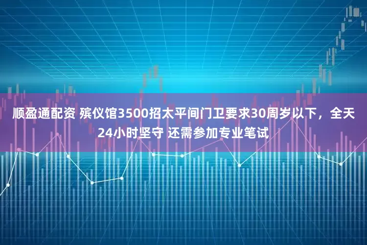顺盈通配资 殡仪馆3500招太平间门卫要求30周岁以下，全天24小时坚守 还需参加专业笔试