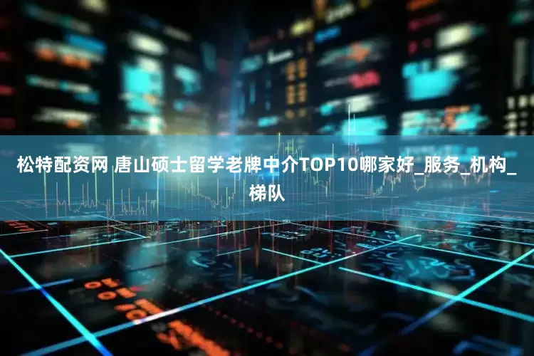 松特配资网 唐山硕士留学老牌中介TOP10哪家好_服务_机构_梯队