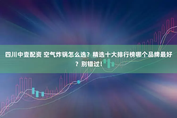 四川中壹配资 空气炸锅怎么选？精选十大排行榜哪个品牌最好？别错过！